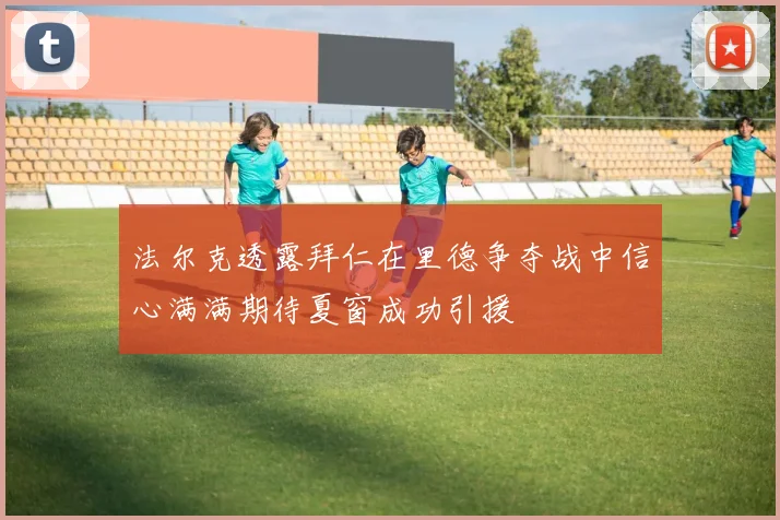 法尔克透露拜仁在里德争夺战中信心满满期待夏窗成功引援