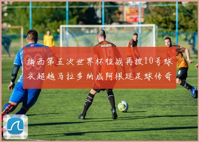 梅西第五次世界杯征战再披10号球衣超越马拉多纳成阿根廷足球传奇
