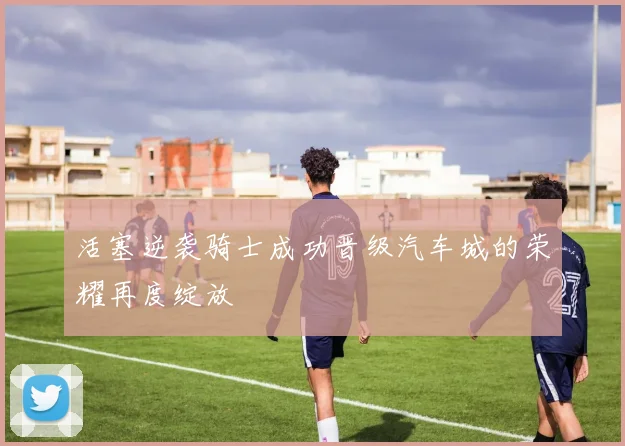 活塞逆袭骑士成功晋级汽车城的荣耀再度绽放