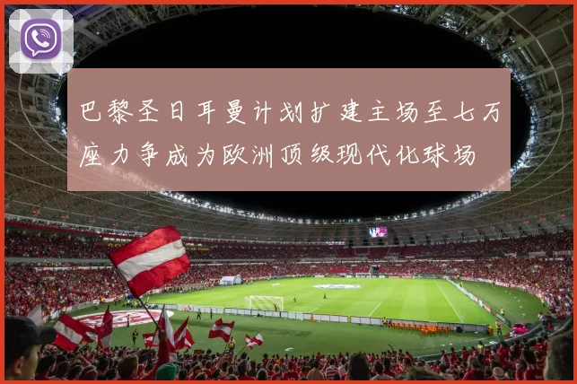 巴黎圣日耳曼计划扩建主场至七万座力争成为欧洲顶级现代化球场