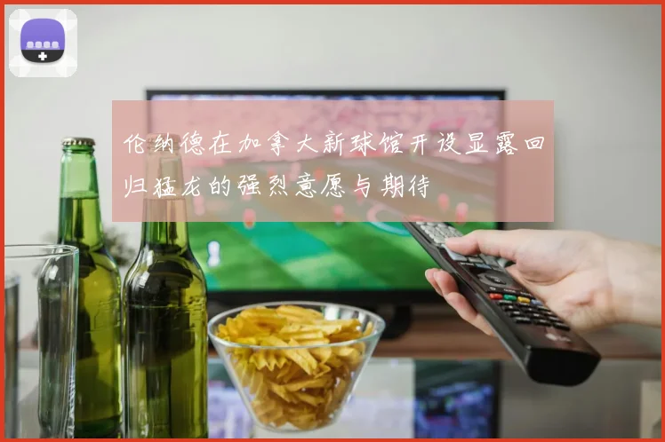伦纳德在加拿大新球馆开设显露回归猛龙的强烈意愿与期待