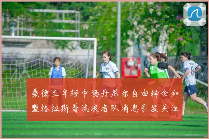 桑德兰年轻中场丹尼尔自由转会加盟格拉斯哥流浪者队消息引发关注