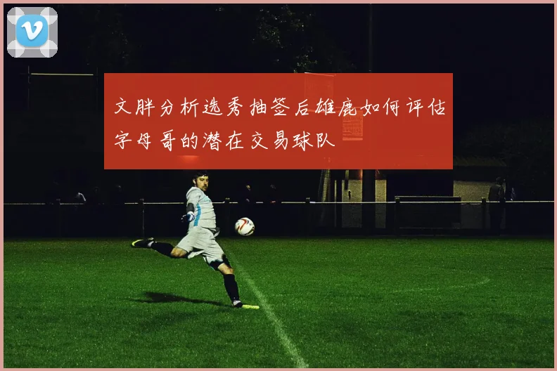 文胖分析选秀抽签后雄鹿如何评估字母哥的潜在交易球队