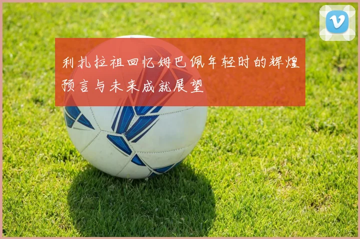 利扎拉祖回忆姆巴佩年轻时的辉煌预言与未来成就展望
