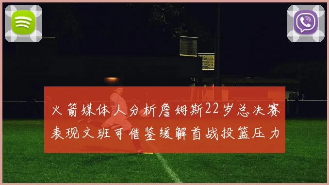 火箭媒体人分析詹姆斯22岁总决赛表现文班可借鉴缓解首战投篮压力