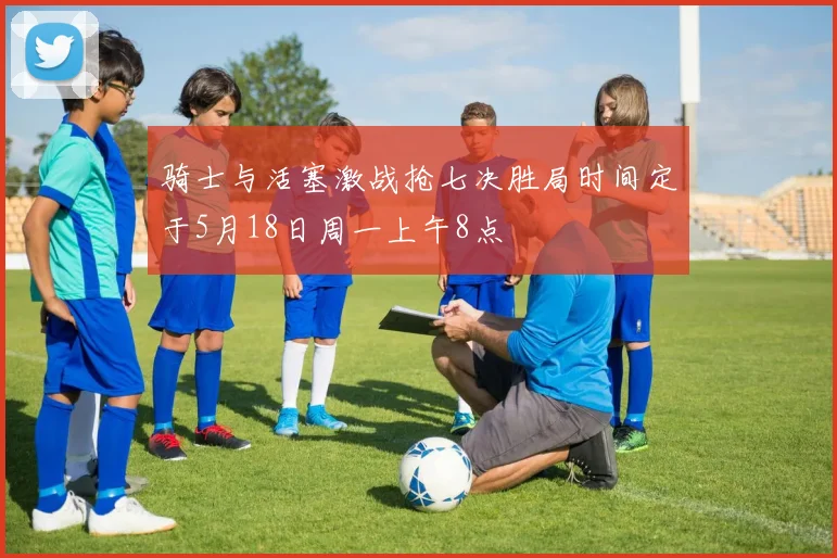 骑士与活塞激战抢七决胜局时间定于5月18日周一上午8点