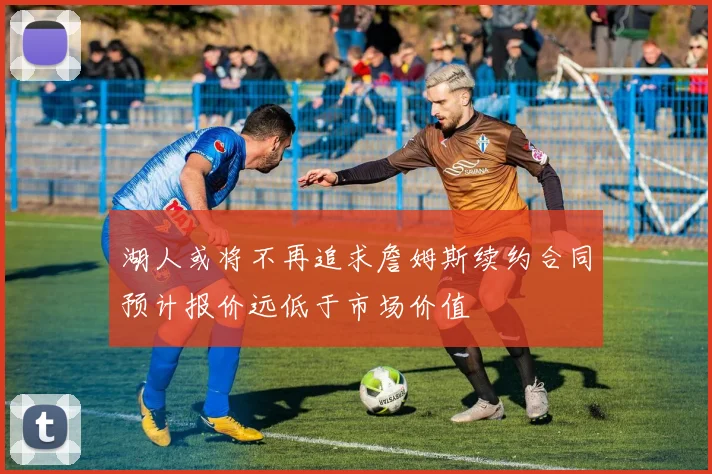 湖人或将不再追求詹姆斯续约合同预计报价远低于市场价值