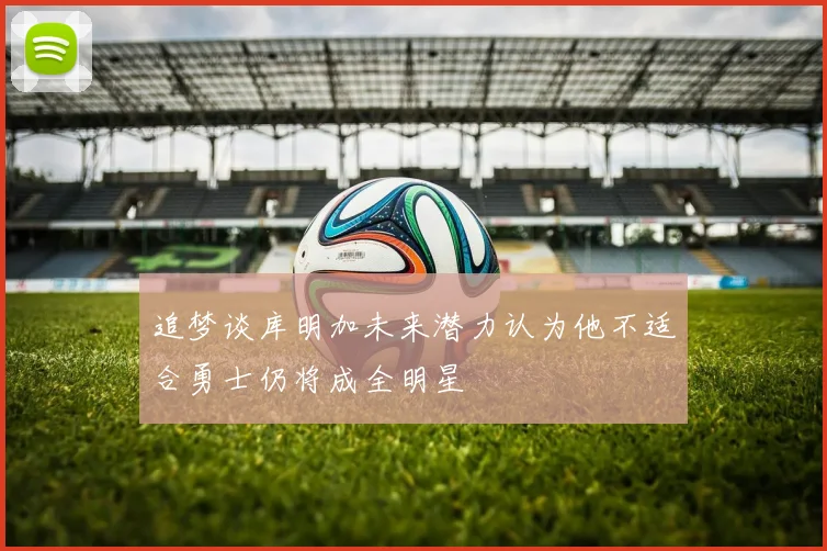 追梦谈库明加未来潜力认为他不适合勇士仍将成全明星