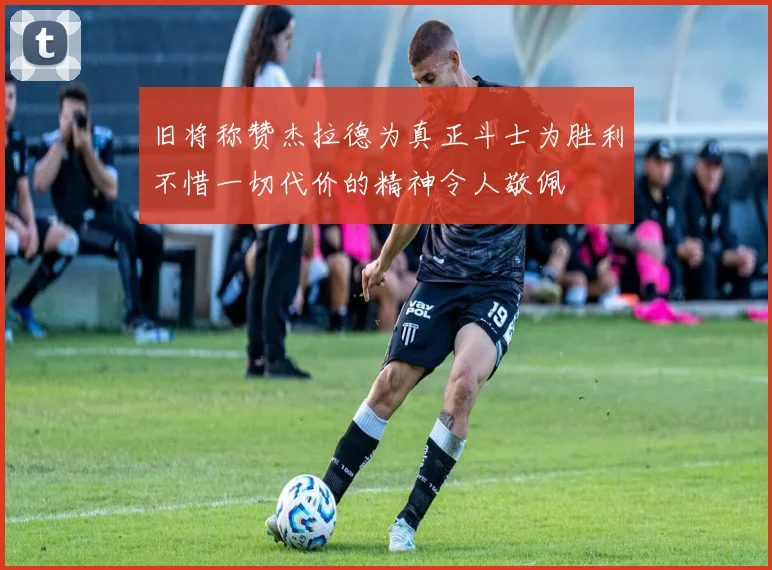 旧将称赞杰拉德为真正斗士为胜利不惜一切代价的精神令人敬佩