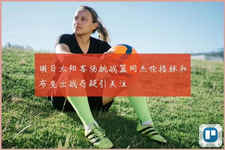明日太阳客场挑战篮网杰伦格林和布克出战存疑引关注
