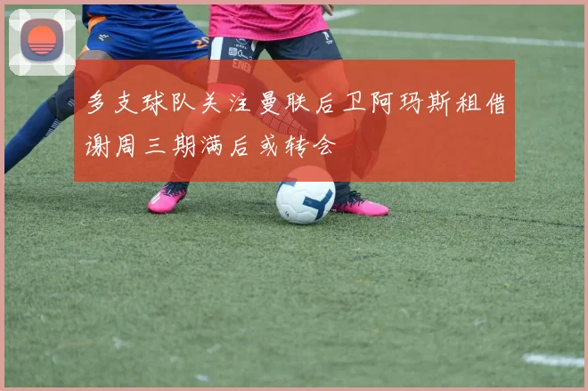 多支球队关注曼联后卫阿玛斯租借谢周三期满后或转会
