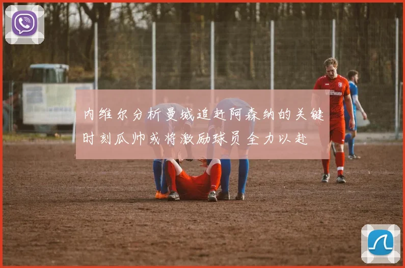 内维尔分析曼城追赶阿森纳的关键时刻瓜帅或将激励球员全力以赴