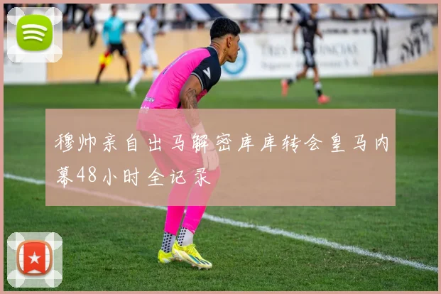 穆帅亲自出马解密库库转会皇马内幕48小时全记录