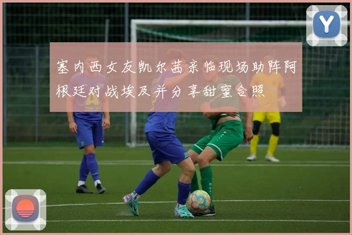 塞内西女友凯尔茜亲临现场助阵阿根廷对战埃及并分享甜蜜合照