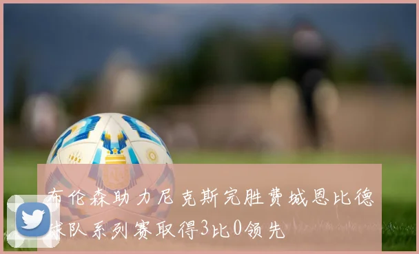 布伦森助力尼克斯完胜费城恩比德球队系列赛取得3比0领先
