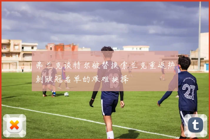 弗兰克谈特尔被替换索兰克重返热刺欧冠名单的艰难抉择