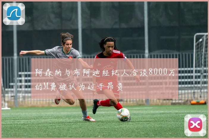 阿森纳与布阿迪经纪人洽谈8000万的M费被认为过于昂贵