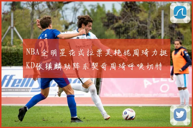 NBA全明星花式拉票吴艳妮周琦力挺KD张镇麟助阵东契奇周琦呼唤切特共襄盛举