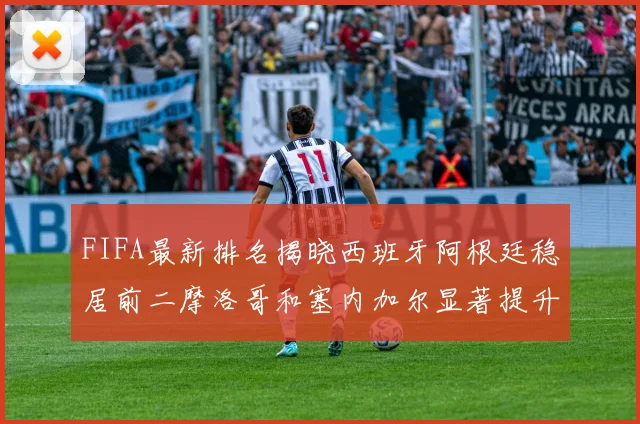 FIFA最新排名揭晓西班牙阿根廷稳居前二摩洛哥和塞内加尔显著提升
