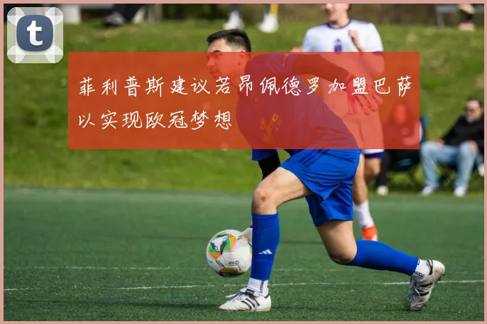菲利普斯建议若昂佩德罗加盟巴萨以实现欧冠梦想