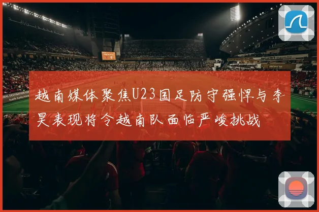 越南媒体聚焦U23国足防守强悍与李昊表现将令越南队面临严峻挑战