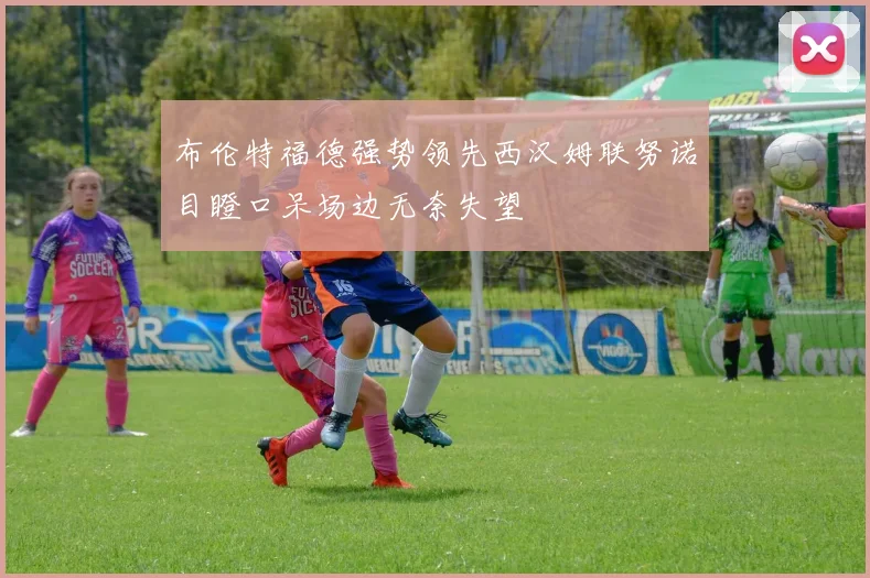 布伦特福德强势领先西汉姆联努诺目瞪口呆场边无奈失望